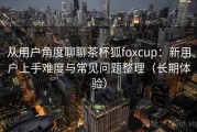 从用户角度聊聊茶杯狐foxcup：新用户上手难度与常见问题整理（长期体验）