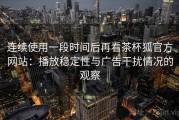 连续使用一段时间后再看茶杯狐官方网站：播放稳定性与广告干扰情况的观察