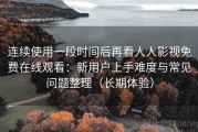 连续使用一段时间后再看人人影视免费在线观看：新用户上手难度与常见问题整理（长期体验）