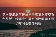 多次使用后再评价星辰影院免费观看完整版在线观看：适合碎片时间还是长时间观看的判断
