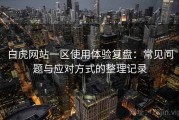 白虎网站一区使用体验复盘：常见问题与应对方式的整理记录