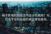 柚子影视院到底适不适合长期用？与同类平台对比后的真实体验差异
