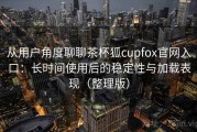 从用户角度聊聊茶杯狐cupfox官网入口：长时间使用后的稳定性与加载表现（整理版）