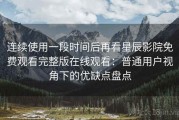 连续使用一段时间后再看星辰影院免费观看完整版在线观看：普通用户视角下的优缺点盘点