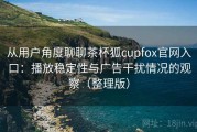 从用户角度聊聊茶杯狐cupfox官网入口：播放稳定性与广告干扰情况的观察（整理版）