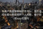 从用户角度聊聊柚子影视tv：是否值得收藏长期使用的个人判断，柚子影视app可靠吗