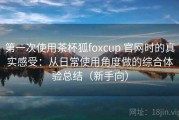 第一次使用茶杯狐foxcup 官网时的真实感受：从日常使用角度做的综合体验总结（新手向）
