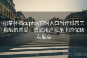 把茶杯狐cupfox官网入口当作日常工具后的感受：普通用户视角下的优缺点盘点