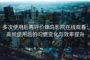 多次使用后再评价蜂鸟影院在线观看：高频使用后的习惯变化与效率提升