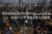 多次使用后再评价茶杯狐cupfox官网入口：新用户上手难度与常见问题整理