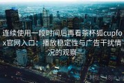 连续使用一段时间后再看茶杯狐cupfox官网入口：播放稳定性与广告干扰情况的观察