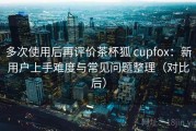 多次使用后再评价茶杯狐 cupfox：新用户上手难度与常见问题整理（对比后）