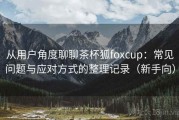 从用户角度聊聊茶杯狐foxcup：常见问题与应对方式的整理记录（新手向）