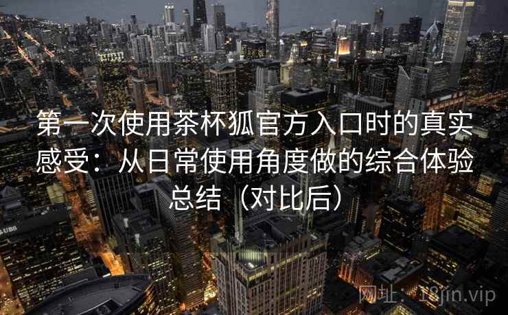 第一次使用茶杯狐官方入口时的真实感受：从日常使用角度做的综合体验总结（对比后）