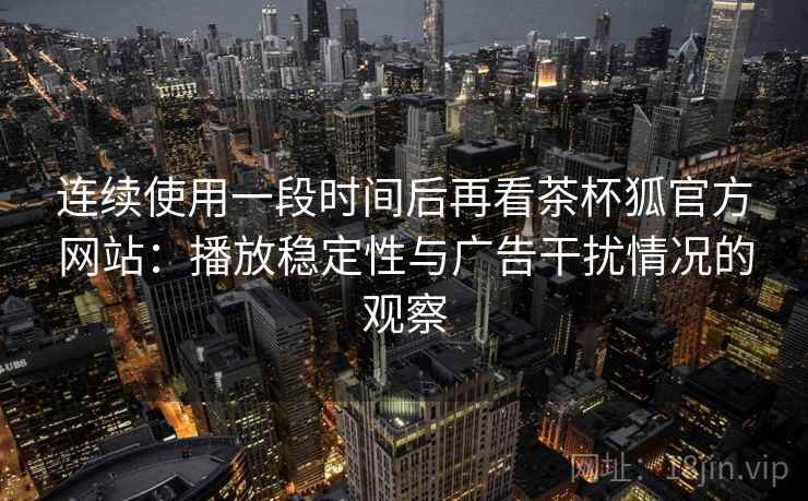 连续使用一段时间后再看茶杯狐官方网站：播放稳定性与广告干扰情况的观察