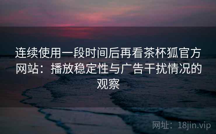 连续使用一段时间后再看茶杯狐官方网站：播放稳定性与广告干扰情况的观察