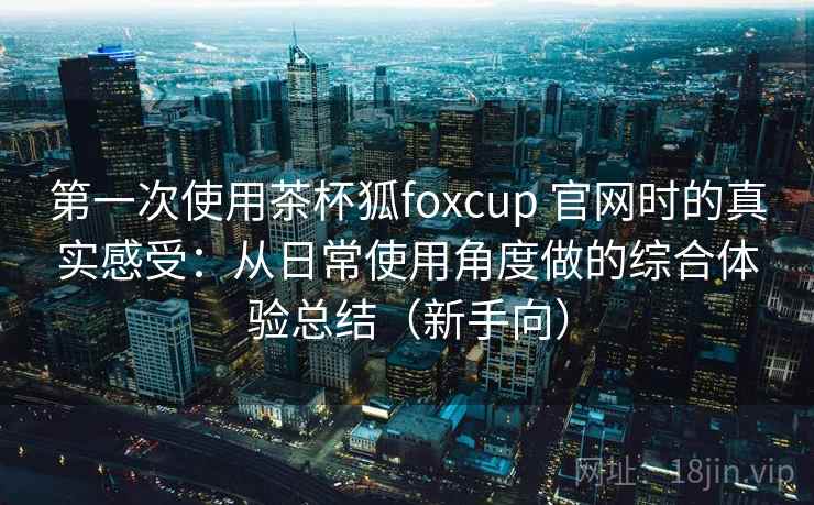 第一次使用茶杯狐foxcup 官网时的真实感受：从日常使用角度做的综合体验总结（新手向）