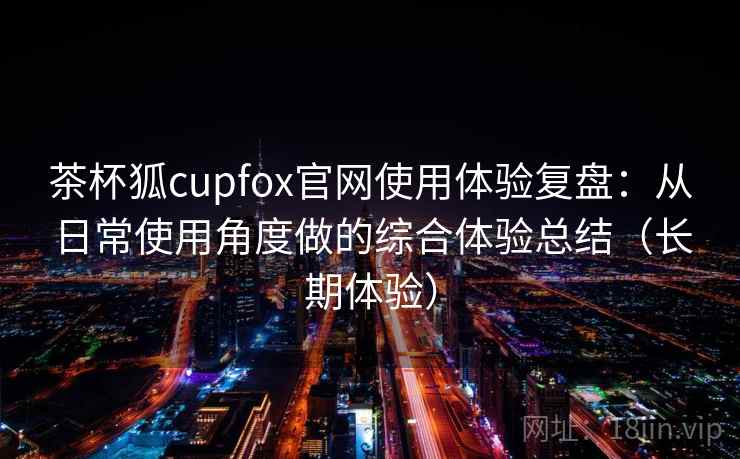 茶杯狐cupfox官网使用体验复盘：从日常使用角度做的综合体验总结（长期体验）