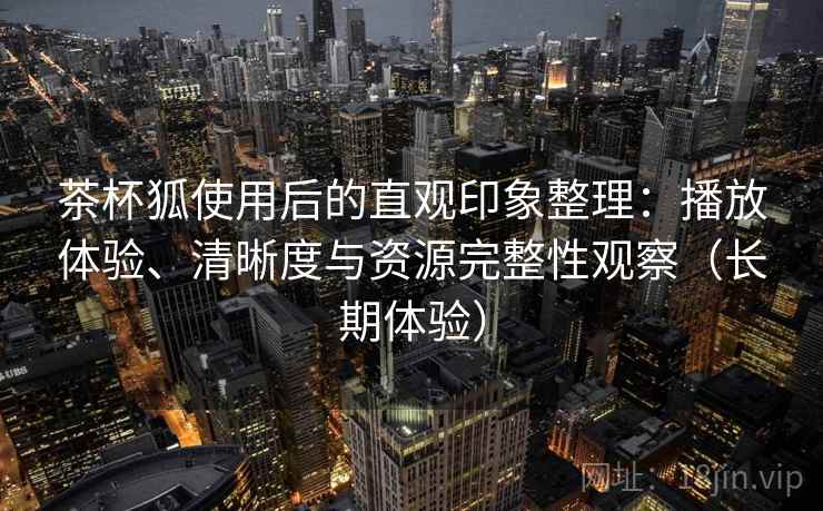 茶杯狐使用后的直观印象整理：播放体验、清晰度与资源完整性观察（长期体验）