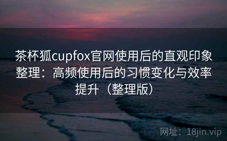 茶杯狐cupfox官网使用后的直观印象整理:高频使用后的习惯变化与效率提升(整理版) 茶杯狐cupfox官网使用后的直观印象整理:高频使用后的习惯变化与效率提升(整理版)