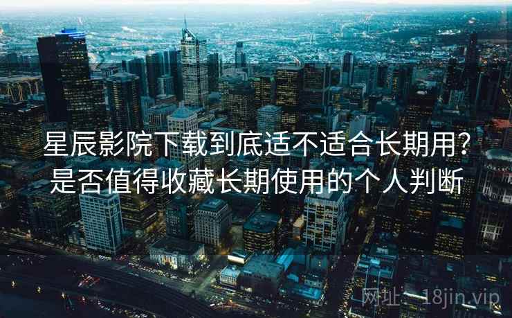 星辰影院下载到底适不适合长期用？是否值得收藏长期使用的个人判断