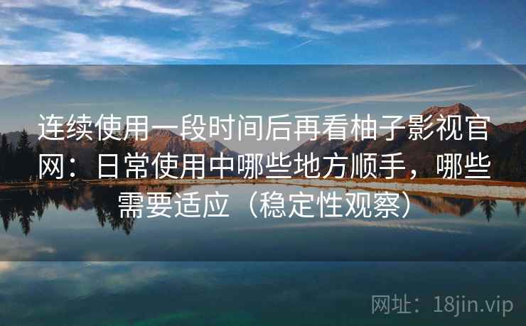 连续使用一段时间后再看柚子影视官网：日常使用中哪些地方顺手，哪些需要适应（稳定性观察）
