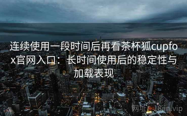 连续使用一段时间后再看茶杯狐cupfox官网入口:长时间使用后的稳定性与加载表现 连续使用一段时间后再看茶杯狐cupfox官网入口:长时间使用后的稳定性与加载表现