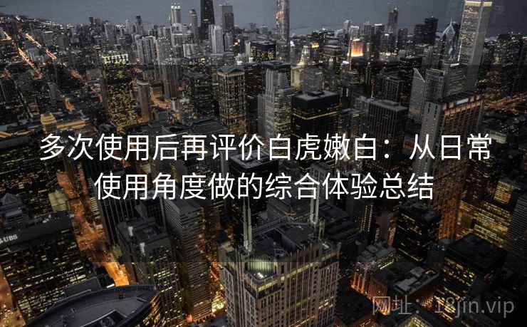 多次使用后再评价白虎嫩白：从日常使用角度做的综合体验总结