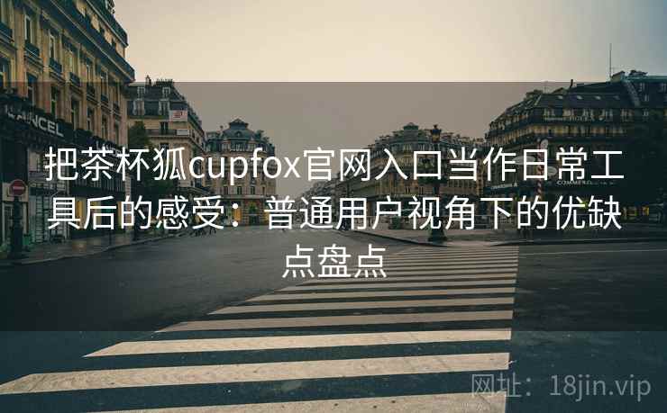 把茶杯狐cupfox官网入口当作日常工具后的感受:普通用户视角下的优缺点盘点 把茶杯狐cupfox官网入口当作日常工具后的感受:普通用户视角下的优缺点盘点