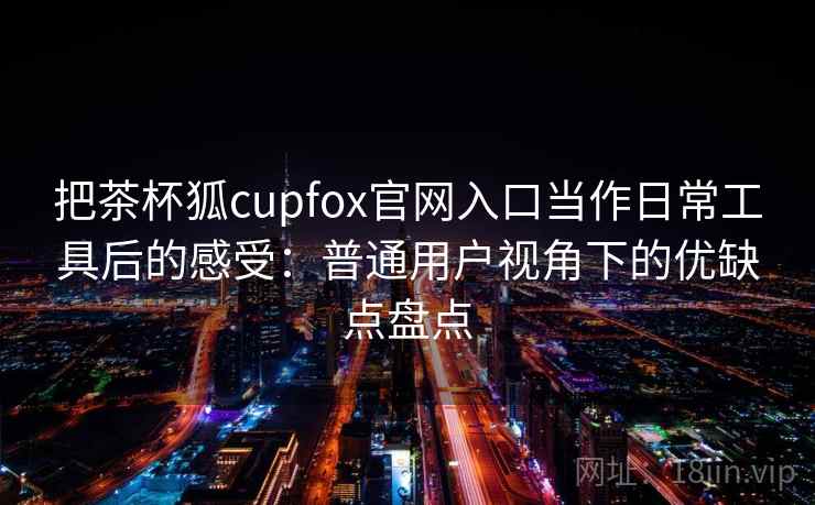 把茶杯狐cupfox官网入口当作日常工具后的感受:普通用户视角下的优缺点盘点 把茶杯狐cupfox官网入口当作日常工具后的感受:普通用户视角下的优缺点盘点