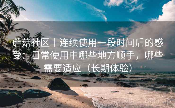 蘑菇社区｜连续使用一段时间后的感受：日常使用中哪些地方顺手，哪些需要适应（长期体验）