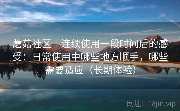 蘑菇社区｜连续使用一段时间后的感受：日常使用中哪些地方顺手，哪些需要适应（长期体验）