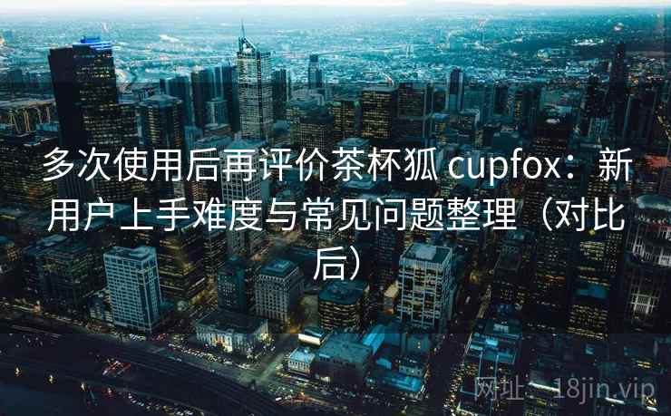 多次使用后再评价茶杯狐 cupfox：新用户上手难度与常见问题整理（对比后）