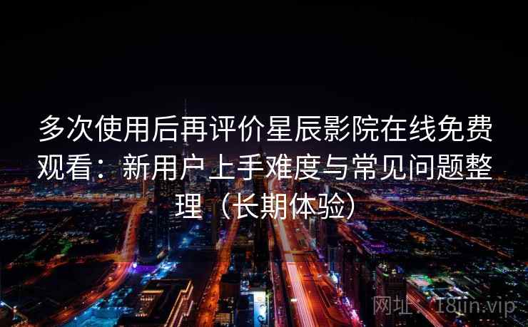 多次使用后再评价星辰影院在线免费观看：新用户上手难度与常见问题整理（长期体验）