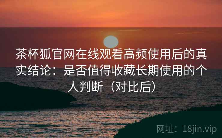 茶杯狐官网在线观看高频使用后的真实结论：是否值得收藏长期使用的个人判断（对比后）