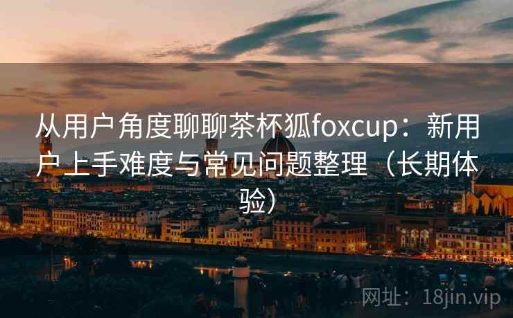 从用户角度聊聊茶杯狐foxcup:新用户上手难度与常见问题整理(长期体验) 从用户角度聊聊茶杯狐foxcup:新用户上手难度与常见问题整理(长期体验)