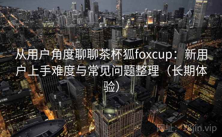 从用户角度聊聊茶杯狐foxcup:新用户上手难度与常见问题整理(长期体验) 从用户角度聊聊茶杯狐foxcup:新用户上手难度与常见问题整理(长期体验)