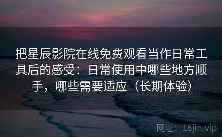 把星辰影院在线免费观看当作日常工具后的感受：日常使用中哪些地方顺手，哪些需要适应（长期体验）