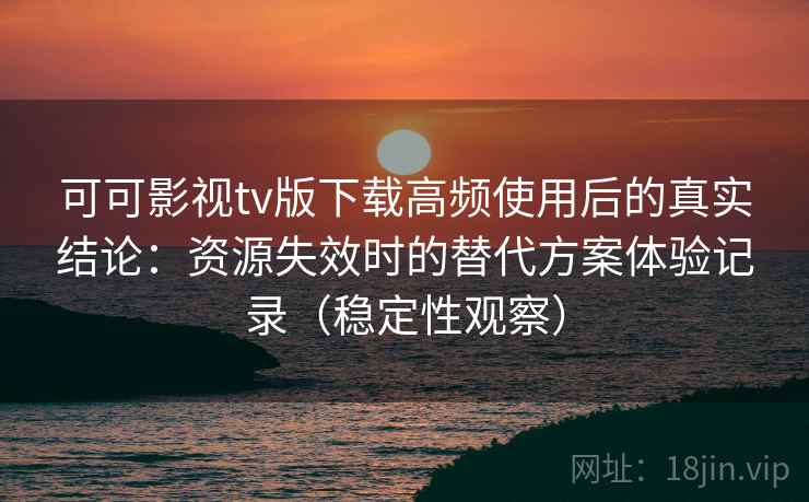 可可影视tv版下载高频使用后的真实结论：资源失效时的替代方案体验记录（稳定性观察）