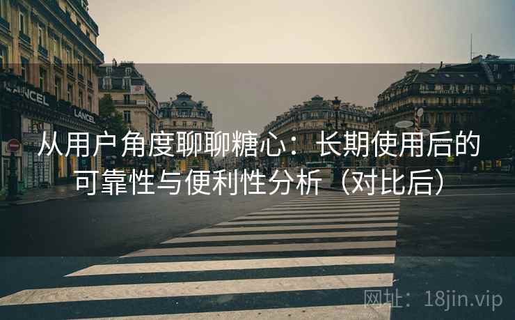 从用户角度聊聊糖心：长期使用后的可靠性与便利性分析（对比后）