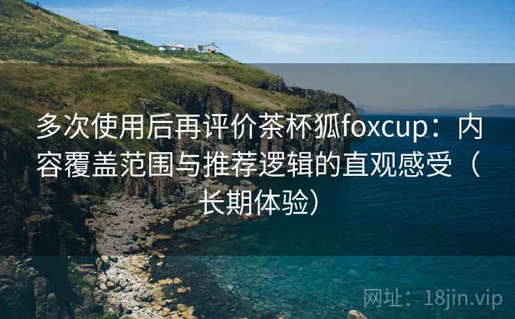 多次使用后再评价茶杯狐foxcup：内容覆盖范围与推荐逻辑的直观感受（长期体验）