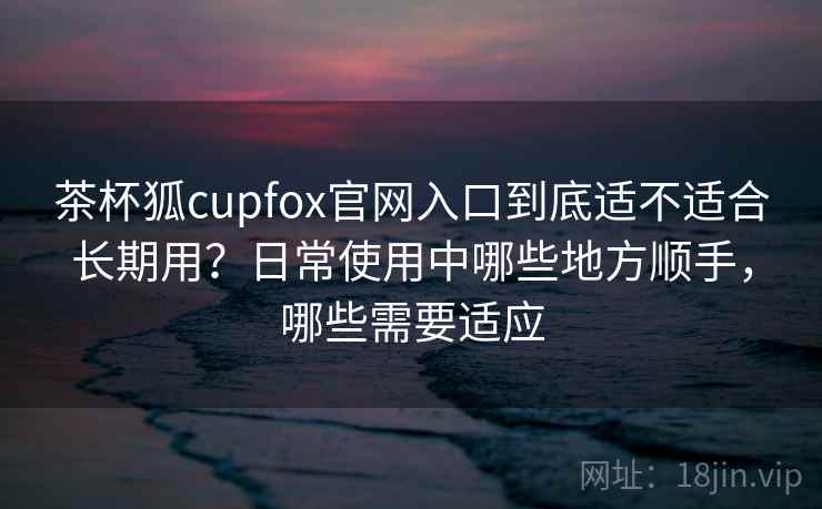 茶杯狐cupfox官网入口到底适不适合长期用？日常使用中哪些地方顺手，哪些需要适应