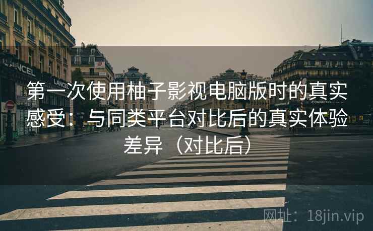 第一次使用柚子影视电脑版时的真实感受：与同类平台对比后的真实体验差异（对比后）