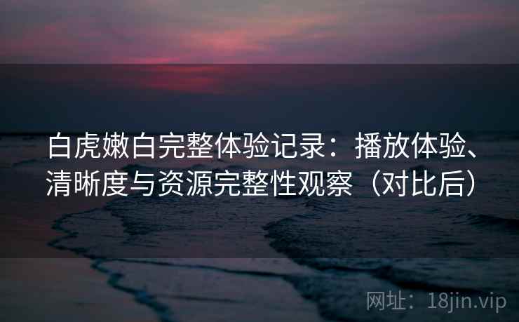 白虎嫩白完整体验记录：播放体验、清晰度与资源完整性观察（对比后）