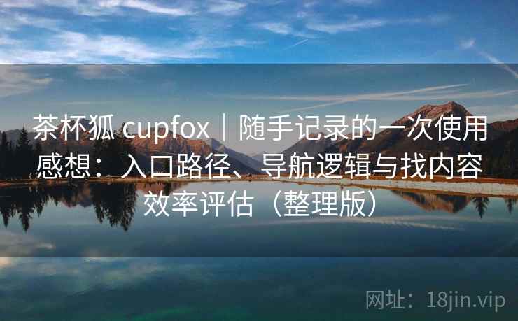 茶杯狐 cupfox｜随手记录的一次使用感想：入口路径、导航逻辑与找内容效率评估（整理版）