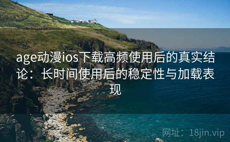 age动漫ios下载高频使用后的真实结论：长时间使用后的稳定性与加载表现