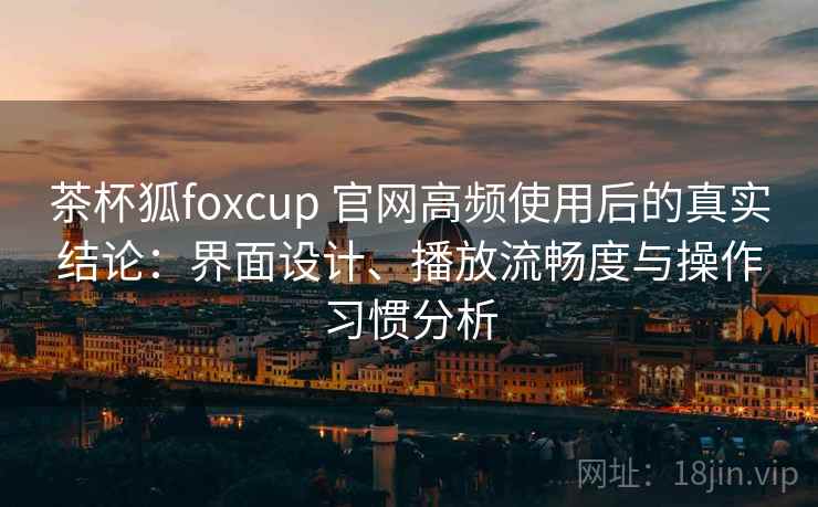 茶杯狐foxcup 官网高频使用后的真实结论：界面设计、播放流畅度与操作习惯分析