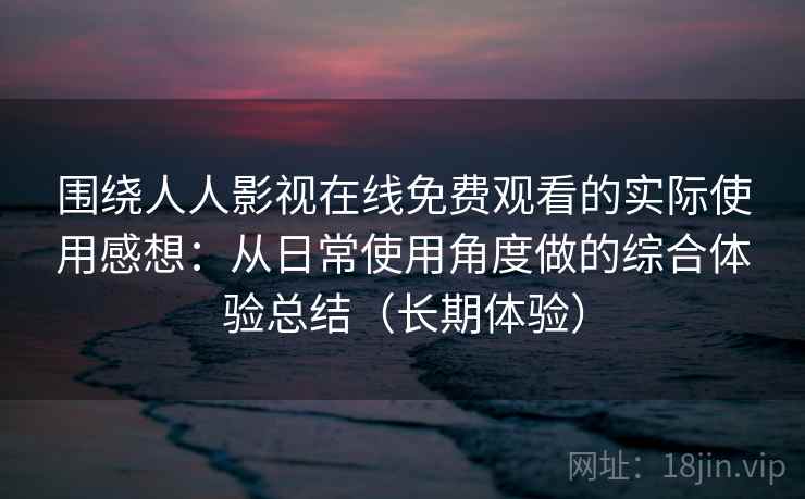 围绕人人影视在线免费观看的实际使用感想：从日常使用角度做的综合体验总结（长期体验）