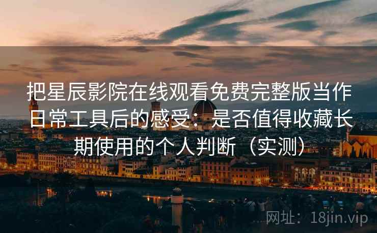 把星辰影院在线观看免费完整版当作日常工具后的感受：是否值得收藏长期使用的个人判断（实测）