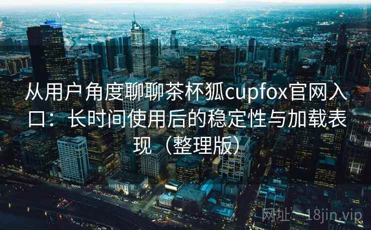从用户角度聊聊茶杯狐cupfox官网入口：长时间使用后的稳定性与加载表现（整理版）